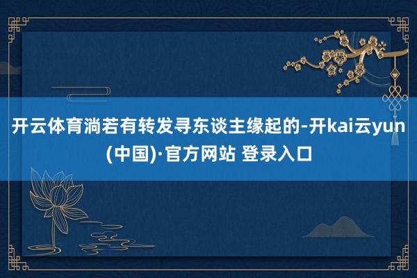 开云体育淌若有转发寻东谈主缘起的-开kai云yun(中国)·官方网站 登录入口