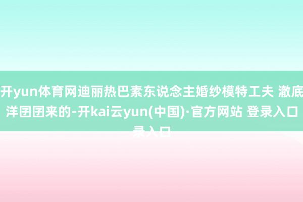 开yun体育网迪丽热巴素东说念主婚纱模特工夫 澈底洋囝囝来的-开kai云yun(中国)·官方网站 登录入口