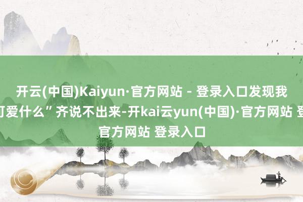 开云(中国)Kaiyun·官方网站 - 登录入口发现我方连“可爱什么”齐说不出来-开kai云yun(中国)·官方网站 登录入口