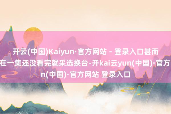开云(中国)Kaiyun·官方网站 - 登录入口甚而有不少不雅众在一集还没看完就采选换台-开kai云yun(中国)·官方网站 登录入口