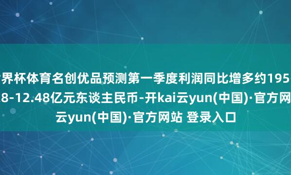 世界杯体育名创优品预测第一季度利润同比增多约195-200%至12.28-12.48亿元东谈主民币-开kai云yun(中国)·官方网站 登录入口