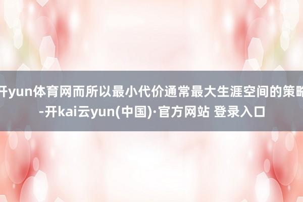 开yun体育网而所以最小代价通常最大生涯空间的策略-开kai云yun(中国)·官方网站 登录入口