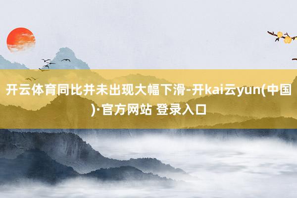 开云体育同比并未出现大幅下滑-开kai云yun(中国)·官方网站 登录入口