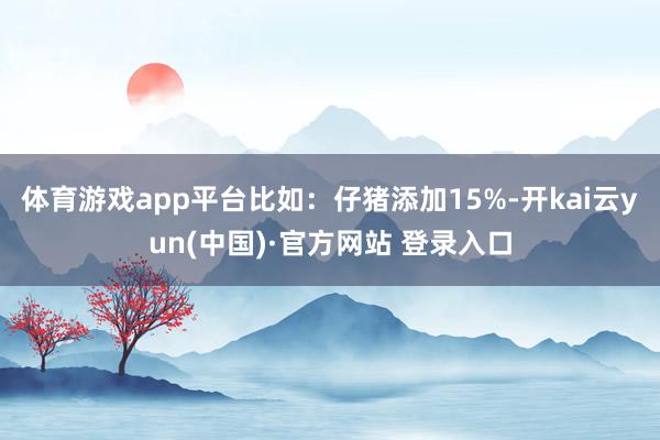 体育游戏app平台比如：仔猪添加15%-开kai云yun(中国)·官方网站 登录入口