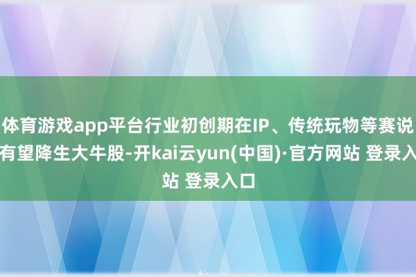 体育游戏app平台行业初创期在IP、传统玩物等赛说念有望降生大牛股-开kai云yun(中国)·官方网站 登录入口