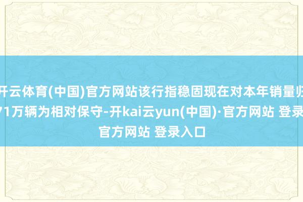 开云体育(中国)官方网站该行指稳固现在对本年销量归并271万辆为相对保守-开kai云yun(中国)·官方网站 登录入口