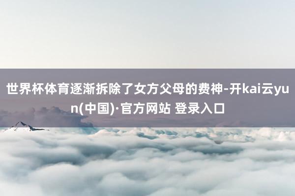 世界杯体育逐渐拆除了女方父母的费神-开kai云yun(中国)·官方网站 登录入口