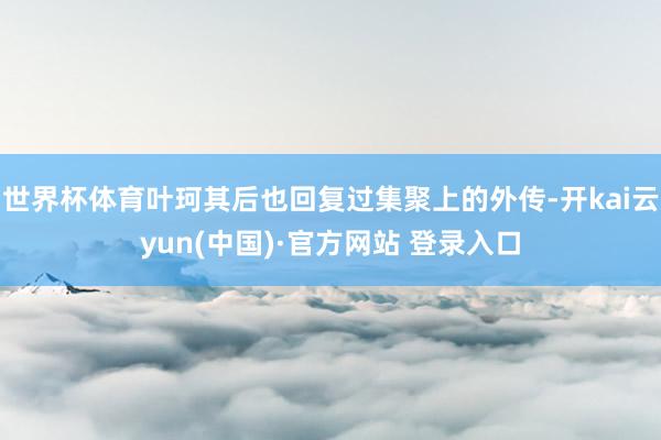 世界杯体育叶珂其后也回复过集聚上的外传-开kai云yun(中国)·官方网站 登录入口