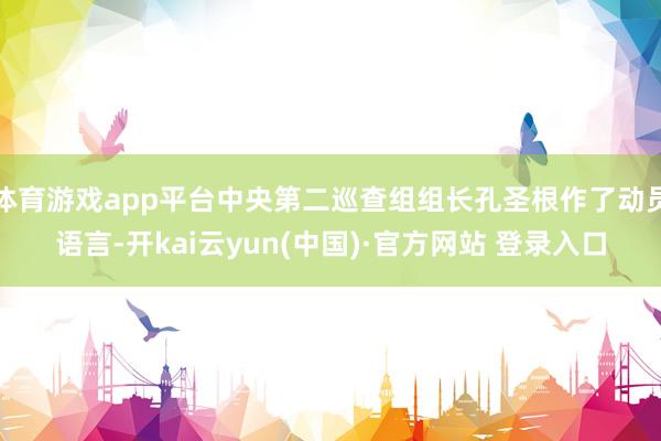 体育游戏app平台中央第二巡查组组长孔圣根作了动员语言-开kai云yun(中国)·官方网站 登录入口