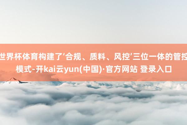 世界杯体育构建了‘合规、质料、风控’三位一体的管控模式-开kai云yun(中国)·官方网站 登录入口