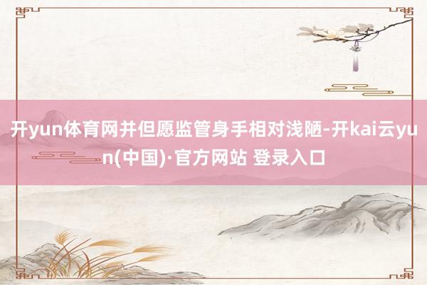 开yun体育网并但愿监管身手相对浅陋-开kai云yun(中国)·官方网站 登录入口