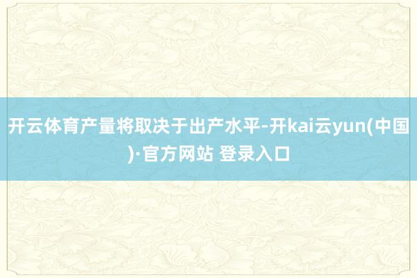 开云体育产量将取决于出产水平-开kai云yun(中国)·官方网站 登录入口