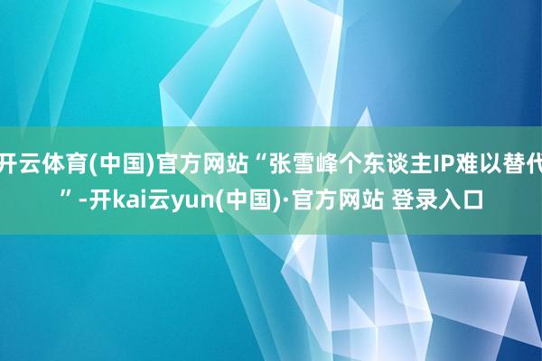 开云体育(中国)官方网站“张雪峰个东谈主IP难以替代”-开kai云yun(中国)·官方网站 登录入口