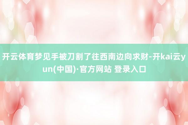 开云体育梦见手被刀割了往西南边向求财-开kai云yun(中国)·官方网站 登录入口