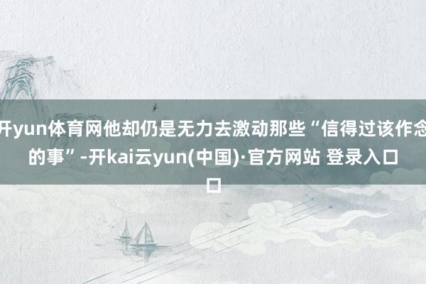 开yun体育网他却仍是无力去激动那些“信得过该作念的事”-开kai云yun(中国)·官方网站 登录入口