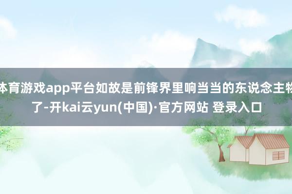 体育游戏app平台如故是前锋界里响当当的东说念主物了-开kai云yun(中国)·官方网站 登录入口