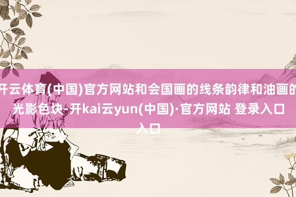 开云体育(中国)官方网站和会国画的线条韵律和油画的光影色块-开kai云yun(中国)·官方网站 登录入口