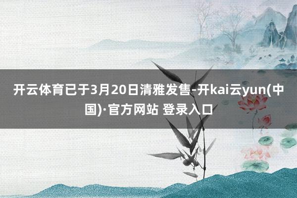 开云体育已于3月20日清雅发售-开kai云yun(中国)·官方网站 登录入口