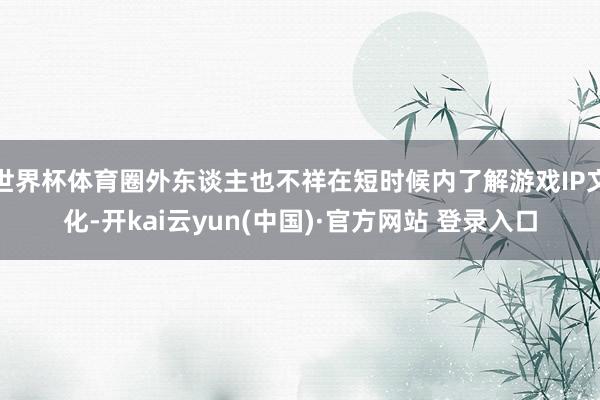 世界杯体育圈外东谈主也不祥在短时候内了解游戏IP文化-开kai云yun(中国)·官方网站 登录入口