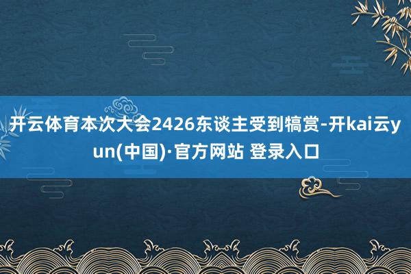 开云体育本次大会2426东谈主受到犒赏-开kai云yun(中国)·官方网站 登录入口