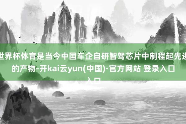 世界杯体育是当今中国车企自研智驾芯片中制程起先进的产物-开kai云yun(中国)·官方网站 登录入口