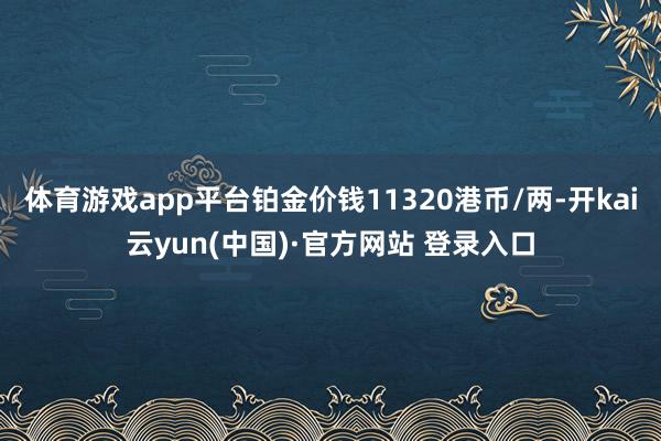 体育游戏app平台铂金价钱11320港币/两-开kai云yun(中国)·官方网站 登录入口