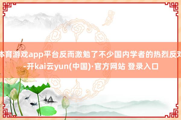 体育游戏app平台反而激勉了不少国内学者的热烈反对-开kai云yun(中国)·官方网站 登录入口