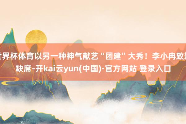 世界杯体育以另一种神气献艺“团建”大秀！李小冉致歉缺席-开kai云yun(中国)·官方网站 登录入口