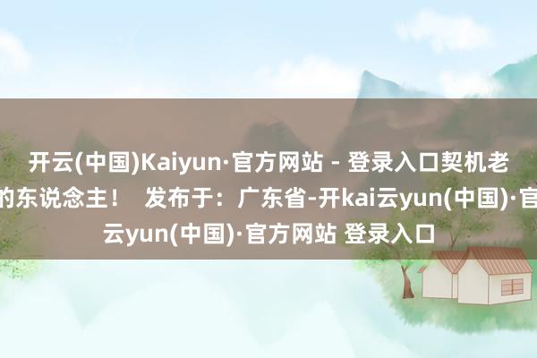 开云(中国)Kaiyun·官方网站 - 登录入口契机老是会留给敢开路的东说念主！  发布于：广东省-开kai云yun(中国)·官方网站 登录入口