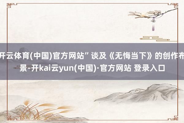 开云体育(中国)官方网站”谈及《无悔当下》的创作布景-开kai云yun(中国)·官方网站 登录入口