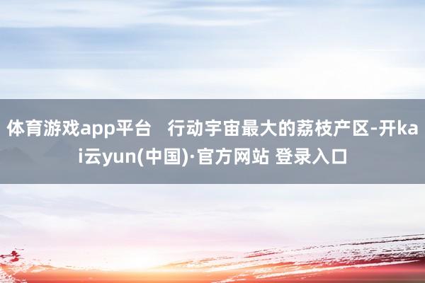 体育游戏app平台   行动宇宙最大的荔枝产区-开kai云yun(中国)·官方网站 登录入口