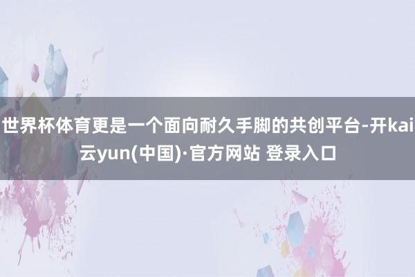 世界杯体育更是一个面向耐久手脚的共创平台-开kai云yun(中国)·官方网站 登录入口