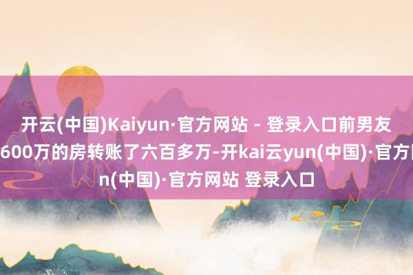 开云(中国)Kaiyun·官方网站 - 登录入口前男友给包买了名下600万的房转账了六百多万-开kai云yun(中国)·官方网站 登录入口