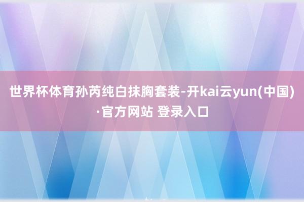 世界杯体育孙芮纯白抹胸套装-开kai云yun(中国)·官方网站 登录入口