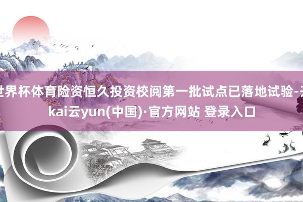 世界杯体育险资恒久投资校阅第一批试点已落地试验-开kai云yun(中国)·官方网站 登录入口