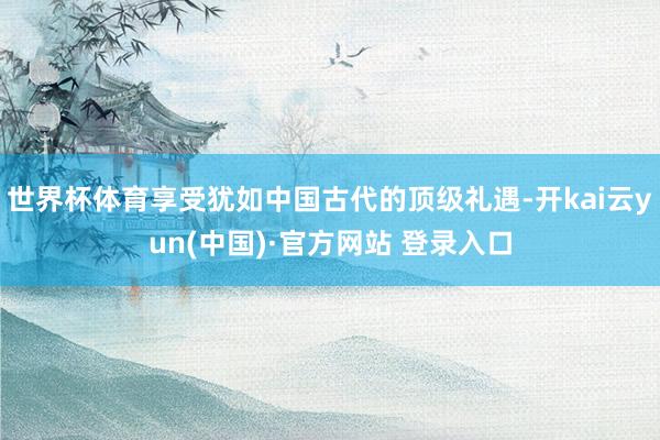世界杯体育享受犹如中国古代的顶级礼遇-开kai云yun(中国)·官方网站 登录入口