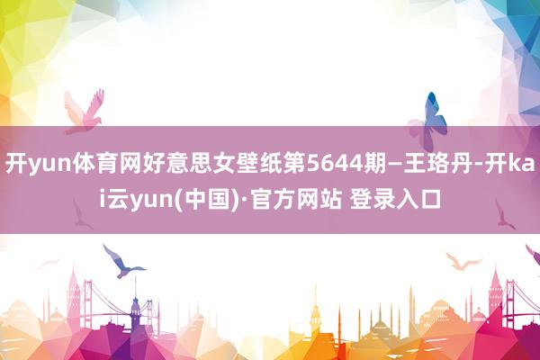 开yun体育网好意思女壁纸第5644期—王珞丹-开kai云yun(中国)·官方网站 登录入口