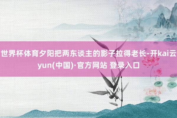 世界杯体育夕阳把两东谈主的影子拉得老长-开kai云yun(中国)·官方网站 登录入口