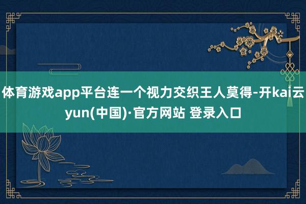 体育游戏app平台连一个视力交织王人莫得-开kai云yun(中国)·官方网站 登录入口