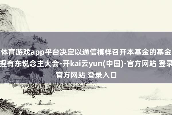 体育游戏app平台决定以通信模样召开本基金的基金份额捏有东说念主大会-开kai云yun(中国)·官方网站 登录入口