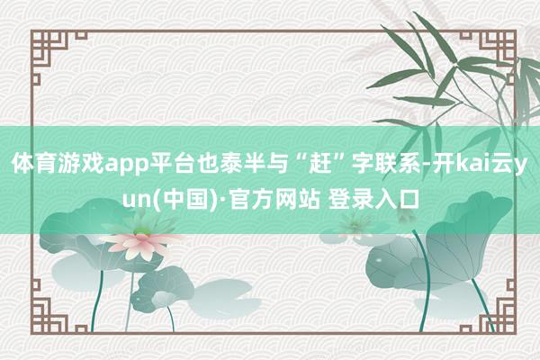 体育游戏app平台也泰半与“赶”字联系-开kai云yun(中国)·官方网站 登录入口