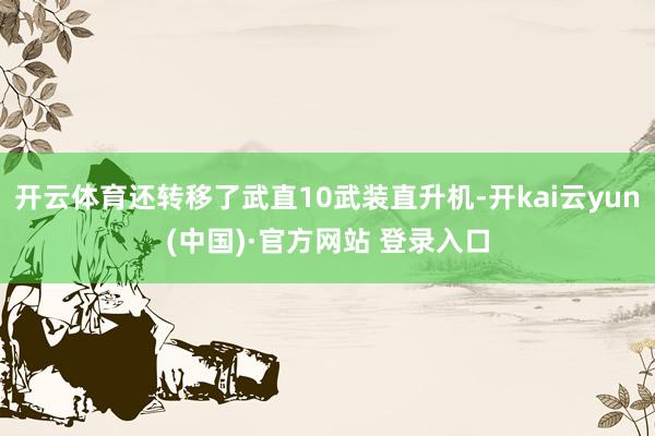 开云体育还转移了武直10武装直升机-开kai云yun(中国)·官方网站 登录入口