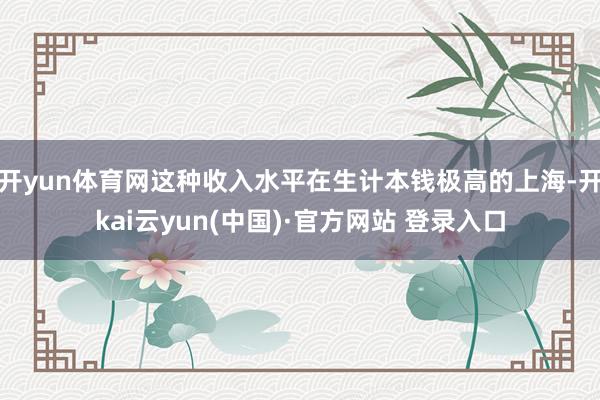 开yun体育网这种收入水平在生计本钱极高的上海-开kai云yun(中国)·官方网站 登录入口