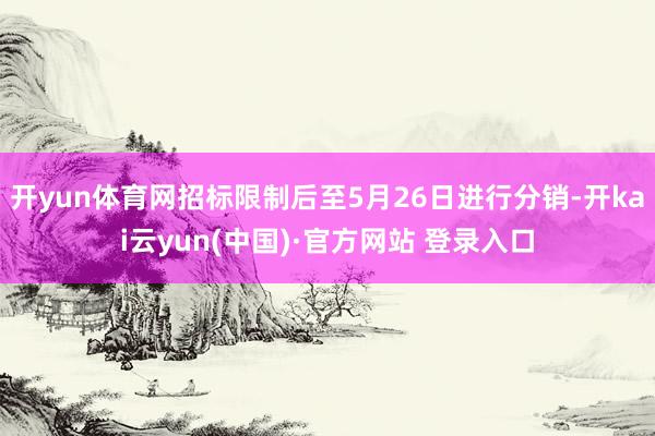 开yun体育网招标限制后至5月26日进行分销-开kai云yun(中国)·官方网站 登录入口