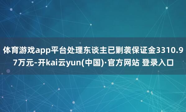 体育游戏app平台处理东谈主已剿袭保证金3310.97万元-开kai云yun(中国)·官方网站 登录入口