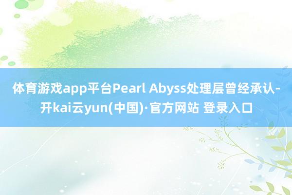 体育游戏app平台Pearl Abyss处理层曾经承认-开kai云yun(中国)·官方网站 登录入口