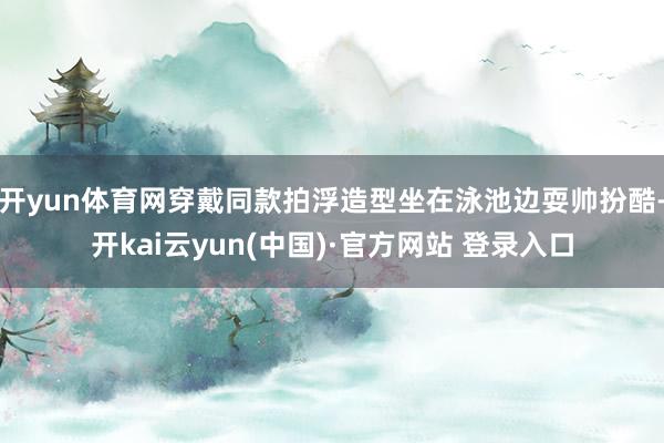 开yun体育网穿戴同款拍浮造型坐在泳池边耍帅扮酷-开kai云yun(中国)·官方网站 登录入口