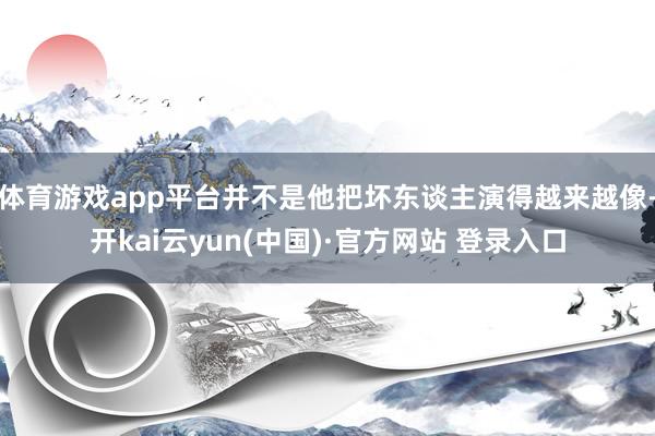 体育游戏app平台并不是他把坏东谈主演得越来越像-开kai云yun(中国)·官方网站 登录入口