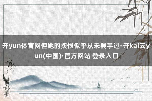 开yun体育网但她的挟恨似乎从未罢手过-开kai云yun(中国)·官方网站 登录入口