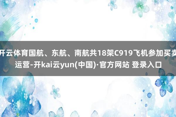 开云体育国航、东航、南航共18架C919飞机参加买卖运营-开kai云yun(中国)·官方网站 登录入口